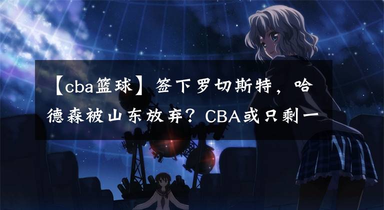 【cba籃球】簽下羅切斯特，哈德森被山東放棄？CBA或只剩一隊(duì)有簽他可能性