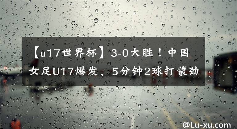 【u17世界杯】3-0大勝！中國女足U17爆發(fā)，5分鐘2球打蒙勁旅，出征世界杯迎利好