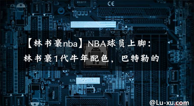 【林書豪nba】NBA球員上腳：林書豪1代牛年配色，巴特勒的馭帥14代好看！