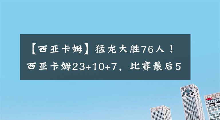 【西亞卡姆】猛龍大勝76人！西亞卡姆23+10+7，比賽最后5秒，哈登轉(zhuǎn)身走向球員通道