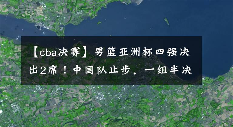 【cba決賽】男籃亞洲杯四強(qiáng)決出2席！中國隊(duì)止步，一組半決賽對陣敲定