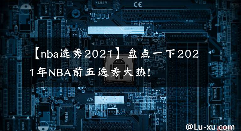 【nba選秀2021】盤點一下2021年NBA前五選秀大熱!