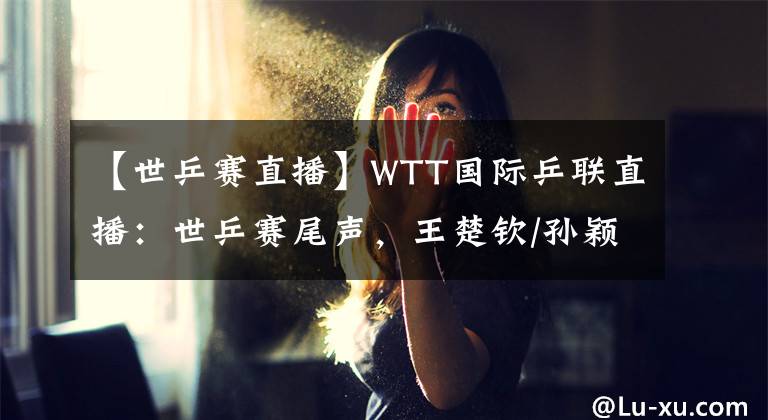 【世乒賽直播】WTT國(guó)際乒聯(lián)直播：世乒賽尾聲，王楚欽/孫穎莎混雙首冠出爐推薦