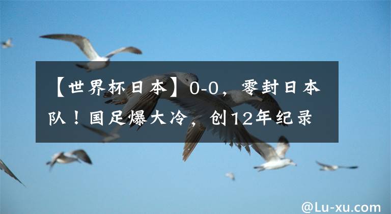 【世界杯日本】0-0，零封日本隊(duì)！國(guó)足爆大冷，創(chuàng)12年紀(jì)錄，韓國(guó)漁翁得利：登頂