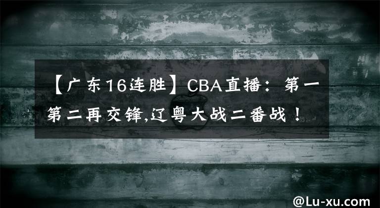 【廣東16連勝】CBA直播：第一第二再交鋒,遼粵大戰(zhàn)二番戰(zhàn)！廣東沖擊16連勝