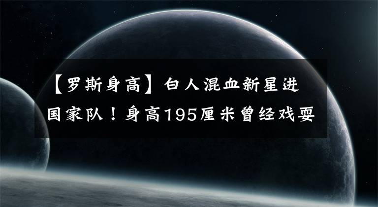 【羅斯身高】白人混血新星進(jìn)國家隊(duì)！身高195厘米曾經(jīng)戲耍麥迪，爸爸來自中國