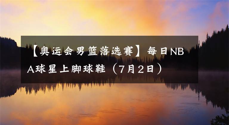 【奧運(yùn)會(huì)男籃落選賽】每日NBA球星上腳球鞋（7月2日）