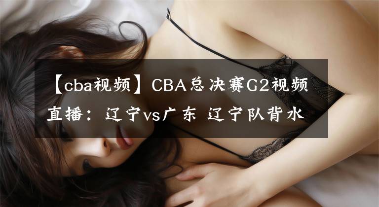 【cba視頻】CBA總決賽G2視頻直播：遼寧vs廣東 遼寧隊背水一戰(zhàn)，能否扳回一城？