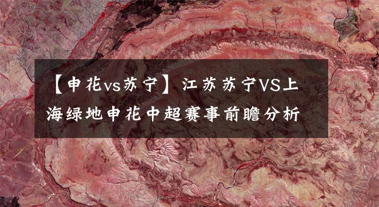 【申花vs蘇寧】江蘇蘇寧VS上海綠地申花中超賽事前瞻分析：強(qiáng)強(qiáng)對(duì)決，蘇寧有望強(qiáng)勢(shì)崛起