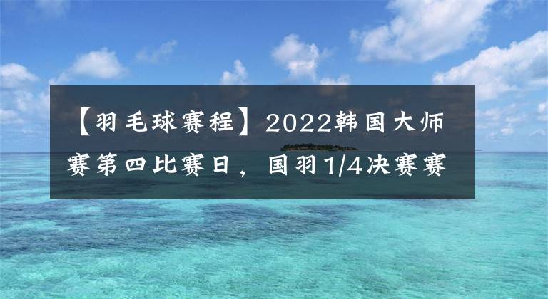 【羽毛球賽程】2022韓國大師賽第四比賽日，國羽1/4決賽賽程