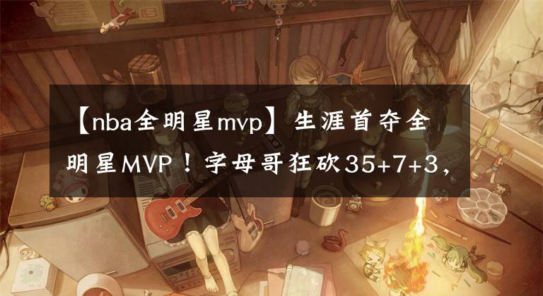 【nba全明星mvp】生涯首奪全明星MVP！字母哥狂砍35+7+3，16投16中創(chuàng)歷史