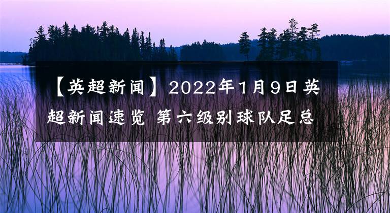 【英超新聞】2022年1月9日英超新聞速覽 第六級別球隊足總杯爆冷