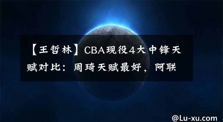 【王哲林】CBA現(xiàn)役4大中鋒天賦對比：周琦天賦最好，阿聯(lián)最壯，王哲林手臂短