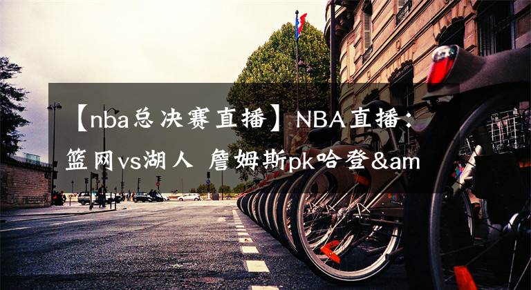 【nba總決賽直播】NBA直播：籃網(wǎng)vs湖人 詹姆斯pk哈登&歐文，總決賽大預(yù)演