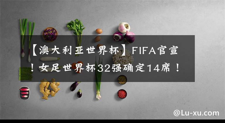 【澳大利亞世界杯】FIFA官宣！女足世界杯32強(qiáng)確定14席！亞洲5隊(duì)最多，中國(guó)隊(duì)沖擊4強(qiáng)