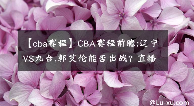 【cba賽程】CBA賽程前瞻:遼寧VS九臺(tái),郭艾倫能否出戰(zhàn)? 直播分析