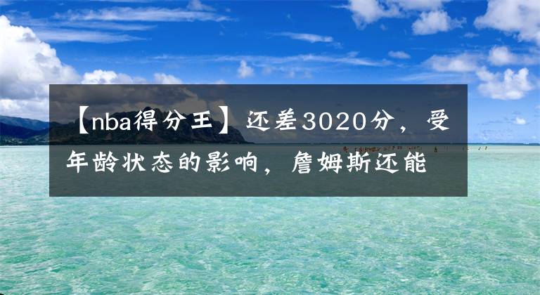 【nba得分王】還差3020分，受年齡狀態(tài)的影響，詹姆斯還能成為歷史得分王嗎？