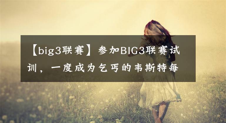 【big3聯(lián)賽】參加BIG3聯(lián)賽試訓(xùn)，一度成為乞丐的韋斯特每年退休金有多少？