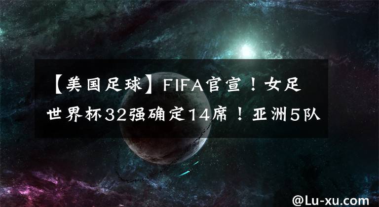 【美國足球】FIFA官宣！女足世界杯32強確定14席！亞洲5隊最多，中國隊沖擊4強