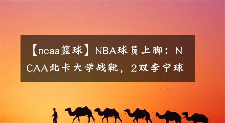 【ncaa籃球】NBA球員上腳：NCAA北卡大學戰(zhàn)靴，2雙李寧球鞋很帥！