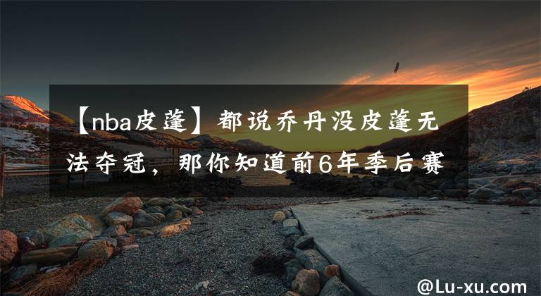 【nba皮蓬】都說喬丹沒皮蓬無法奪冠，那你知道前6年季后賽，幫主什么表現(xiàn)嗎