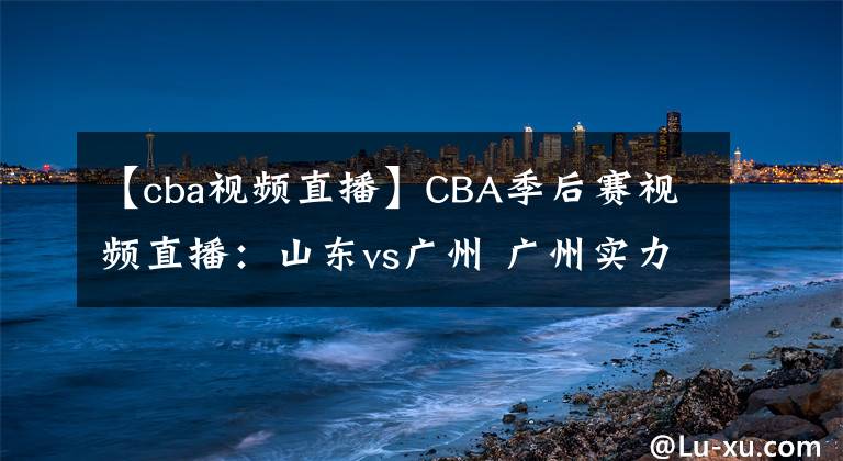 【cba視頻直播】CBA季后賽視頻直播：山東vs廣州 廣州實力薄弱，山東隊欲晉級！