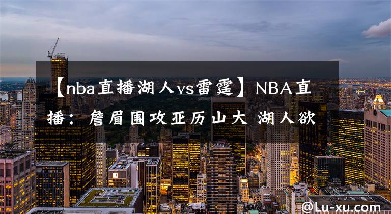 【nba直播湖人vs雷霆】NBA直播：詹眉圍攻亞歷山大 湖人欲擒雷霆沖5連勝 雷霆需做好備戰(zhàn)