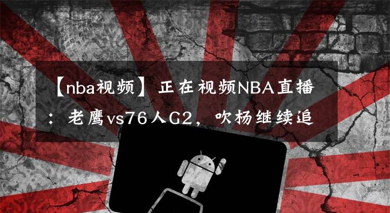 【nba視頻】正在視頻NBA直播：老鷹vs76人G2，吹楊繼續(xù)追趕客場(chǎng)歷史紀(jì)錄