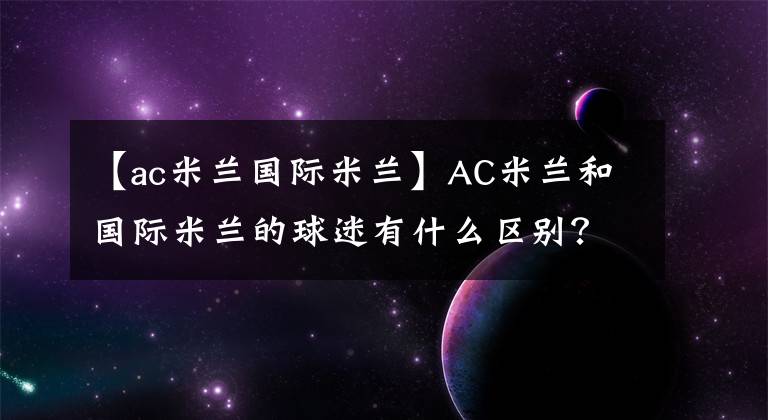 【ac米蘭國際米蘭】AC米蘭和國際米蘭的球迷有什么區(qū)別？