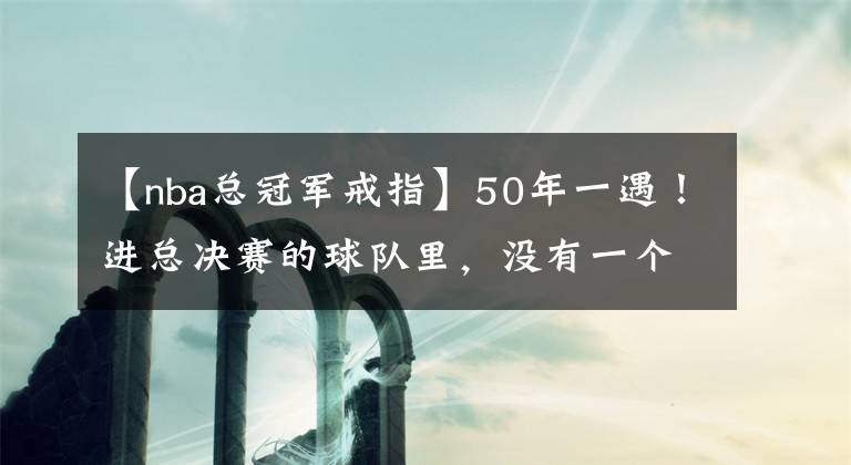 【nba總冠軍戒指】50年一遇！進總決賽的球隊里，沒有一個人拿過總冠軍戒指，天意？