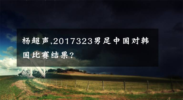 楊超聲,2017323男足中國對韓國比賽結(jié)果?