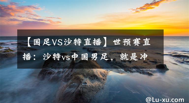 【國足VS沙特直播】世預(yù)賽直播：沙特vs中國男足，就是沖?。?！附比分預(yù)測