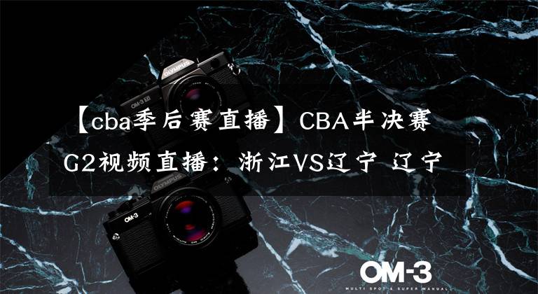 【cba季后賽直播】CBA半決賽G2視頻直播：浙江VS遼寧 遼寧隊狀態(tài)大好，能否雙殺浙江晉級決賽？