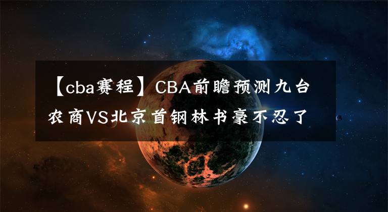 【cba賽程】CBA前瞻預(yù)測(cè)九臺(tái)農(nóng)商VS北京首鋼林書豪不忍了！CBA直播賽程