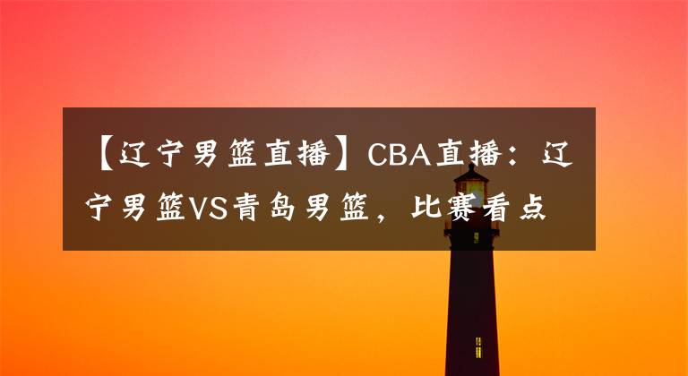 【遼寧男籃直播】CBA直播：遼寧男籃VS青島男籃，比賽看點如何，楊鳴能夠坐穩(wěn)聯(lián)賽第一嗎？