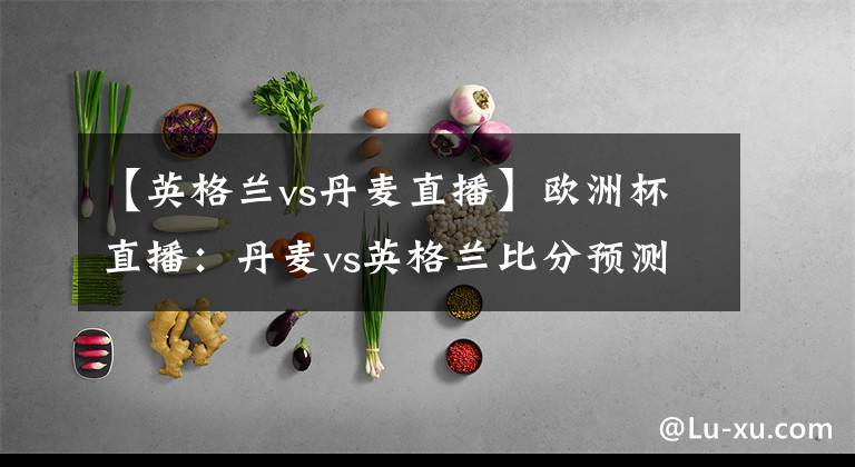 【英格蘭vs丹麥直播】歐洲杯直播：丹麥vs英格蘭比分預測 凱恩劍指里程碑+晉級決賽！