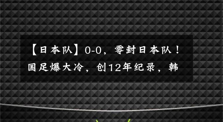 【日本隊】0-0，零封日本隊！國足爆大冷，創(chuàng)12年紀(jì)錄，韓國漁翁得利：登頂