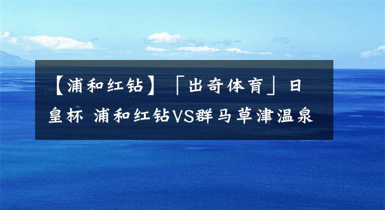 【浦和紅鉆】「出奇體育」日皇杯 浦和紅鉆VS群馬草津溫泉 日職頂級(jí)右閘有望復(fù)出