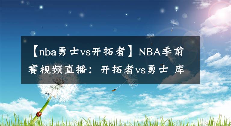 【nba勇士vs開拓者】NBA季前賽視頻直播：開拓者vs勇士 庫里對陣利拉德，誰更勝一籌？