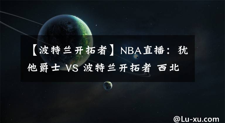 【波特蘭開拓者】NBA直播：猶他爵士 VS 波特蘭開拓者 西北區(qū)雙雄內(nèi)戰(zhàn)誰更勝一籌？