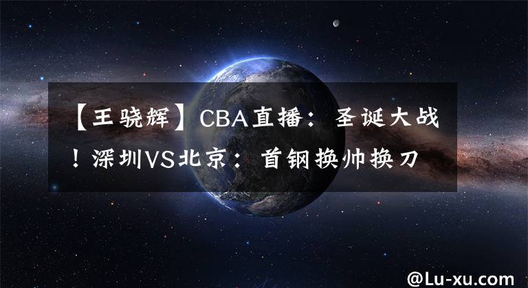 【王驍輝】CBA直播：圣誕大戰(zhàn)！深圳VS北京：首鋼換帥換刀，需提防王驍輝