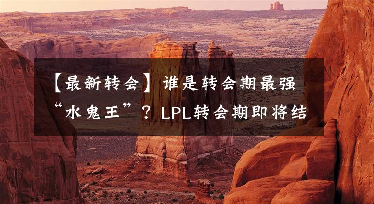 【最新轉(zhuǎn)會】誰是轉(zhuǎn)會期最強(qiáng)“水鬼王”？LPL轉(zhuǎn)會期即將結(jié)束，各大戰(zhàn)隊(duì)最新轉(zhuǎn)會全信息簡約匯總！