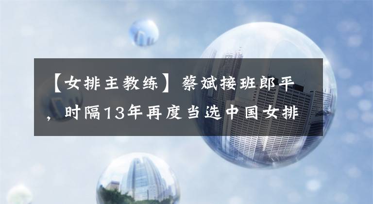 【女排主教練】蔡斌接班郎平，時(shí)隔13年再度當(dāng)選中國(guó)女排主教練，率隊(duì)?wèi)?zhàn)巴黎奧運(yùn)