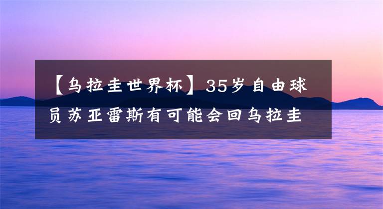 【烏拉圭世界杯】35歲自由球員蘇亞雷斯有可能會回烏拉圭，世界杯后會去哪兒？