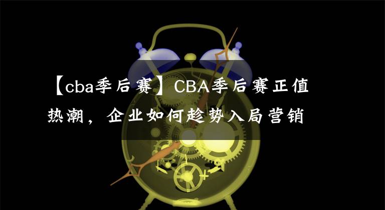 【cba季后賽】CBA季后賽正值熱潮，企業(yè)如何趁勢(shì)入局營(yíng)銷(xiāo)？