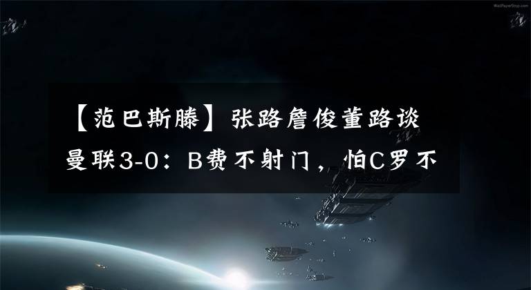 【范巴斯滕】張路詹俊董路談曼聯(lián)3-0：B費不射門，怕C羅不高興！零度角致敬范巴斯滕