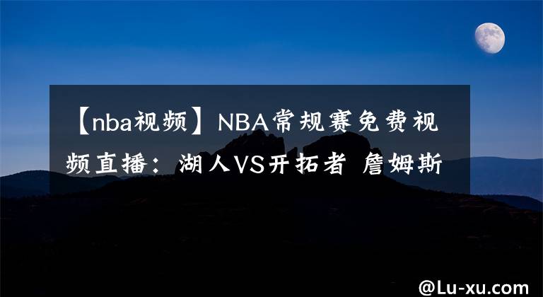 【nba視頻】NBA常規(guī)賽免費(fèi)視頻直播：湖人VS開拓者 詹姆斯傷缺，能否抵擋雙槍的攻勢？