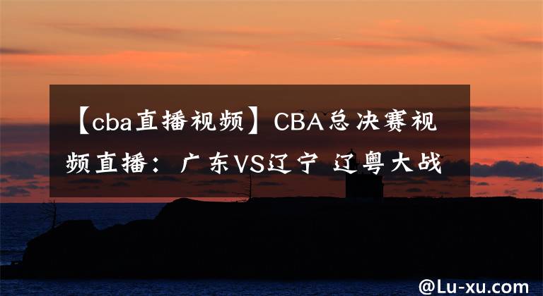 【cba直播視頻】CBA總決賽視頻直播：廣東VS遼寧 遼粵大戰(zhàn)，趙繼偉對(duì)陣趙睿，誰(shuí)先拿下第一輪？