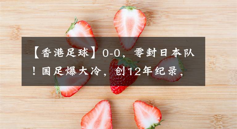 【香港足球】0-0，零封日本隊！國足爆大冷，創(chuàng)12年紀(jì)錄，韓國漁翁得利：登頂