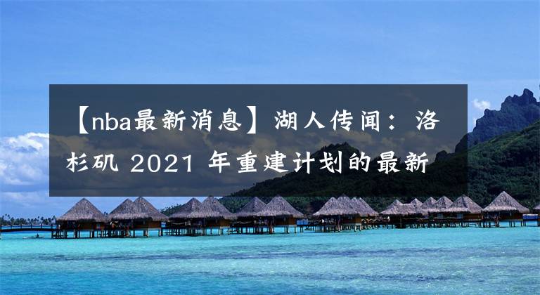 【nba最新消息】湖人傳聞：洛杉磯 2021 年重建計劃的最新消息